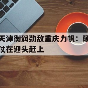 c7c7.app-天津衡润劲敌重庆力帆：硬仗在迎头赶上