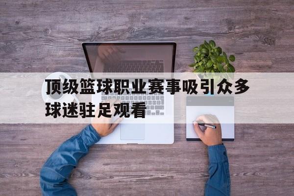 关于顶级篮球职业赛事吸引众多球迷驻足观看的信息