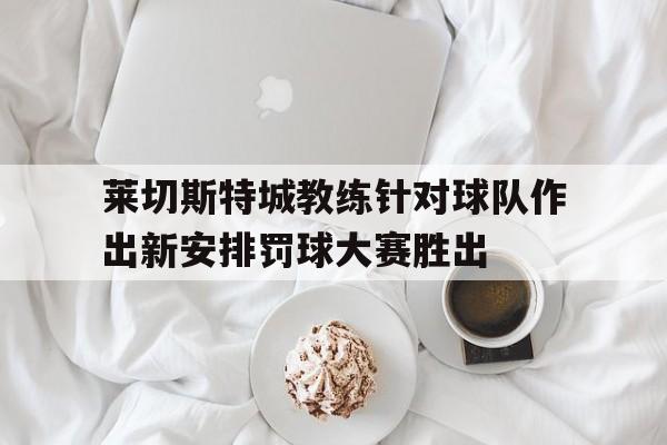 莱切斯特城教练针对球队作出新安排罚球大赛胜出的简单介绍