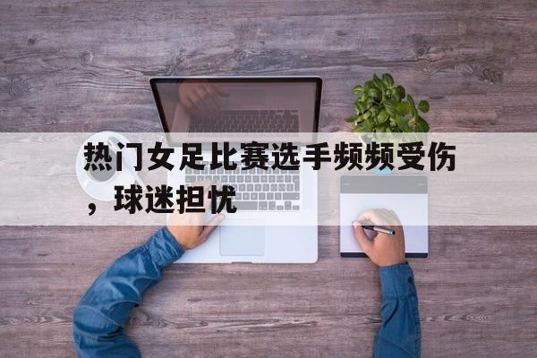 包含热门女足比赛选手频频受伤,球迷担忧的词条 包含热门女足比赛选手频频受伤,球迷担忧的词条