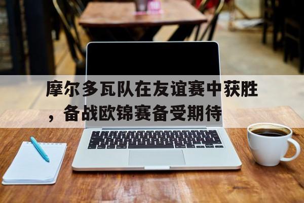 摩尔多瓦队在友谊赛中获胜，备战欧锦赛备受期待(摩尔多瓦球队)