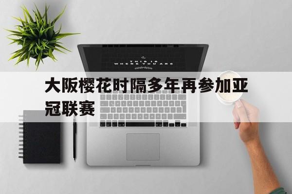 关于大阪樱花时隔多年再参加亚冠联赛的信息 关于大阪樱花时隔多年再参加亚冠联赛的信息